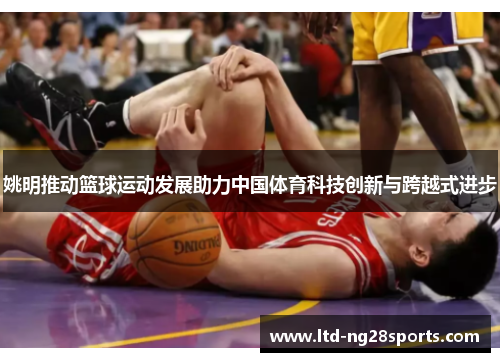 姚明推动篮球运动发展助力中国体育科技创新与跨越式进步