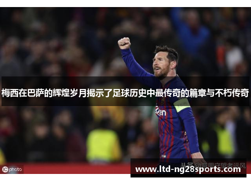 梅西在巴萨的辉煌岁月揭示了足球历史中最传奇的篇章与不朽传奇