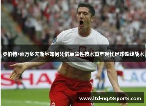 罗伯特·莱万多夫斯基如何凭借革命性技术重塑现代足球锋线战术