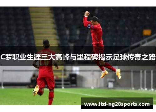 C罗职业生涯三大高峰与里程碑揭示足球传奇之路