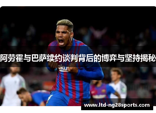 阿劳霍与巴萨续约谈判背后的博弈与坚持揭秘
