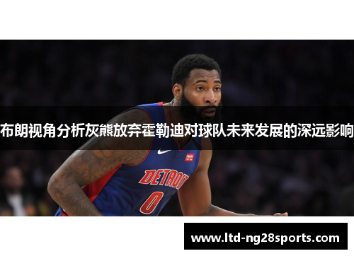 布朗视角分析灰熊放弃霍勒迪对球队未来发展的深远影响