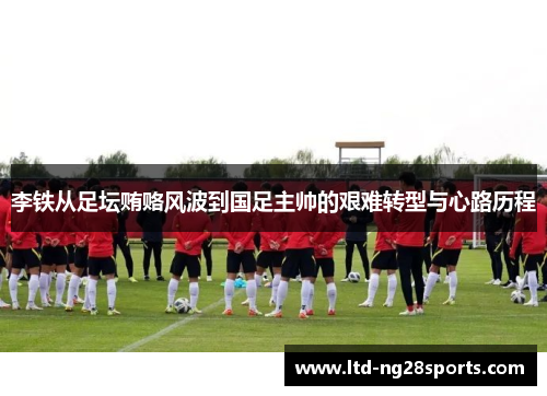 李铁从足坛贿赂风波到国足主帅的艰难转型与心路历程