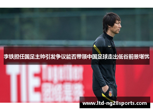 李铁担任国足主帅引发争议能否带领中国足球走出低谷前景堪忧