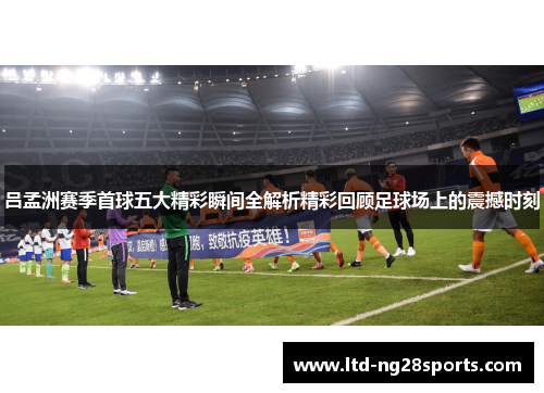 吕孟洲赛季首球五大精彩瞬间全解析精彩回顾足球场上的震撼时刻