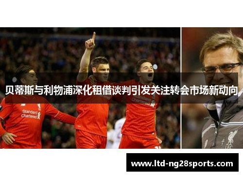 贝蒂斯与利物浦深化租借谈判引发关注转会市场新动向 贝蒂斯与利物浦深化租借谈判引发关注转会市场新动向
